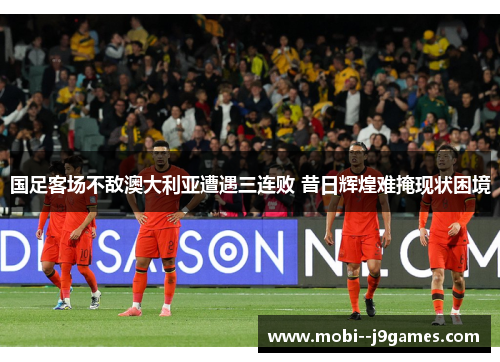 国足客场不敌澳大利亚遭遇三连败 昔日辉煌难掩现状困境
